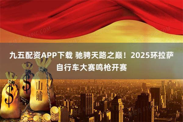 九五配资APP下载 驰骋天路之巅！2025环拉萨自行车大赛鸣枪开赛