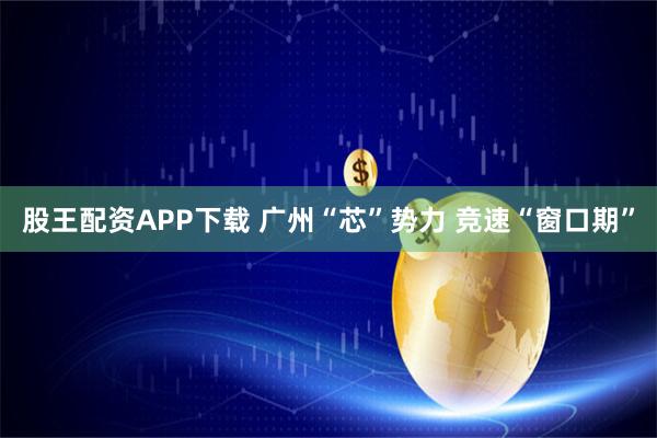 股王配资APP下载 广州“芯”势力 竞速“窗口期”