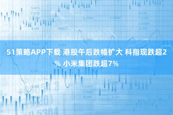 51策略APP下载 港股午后跌幅扩大 科指现跌超2% 小米集团跌超7%