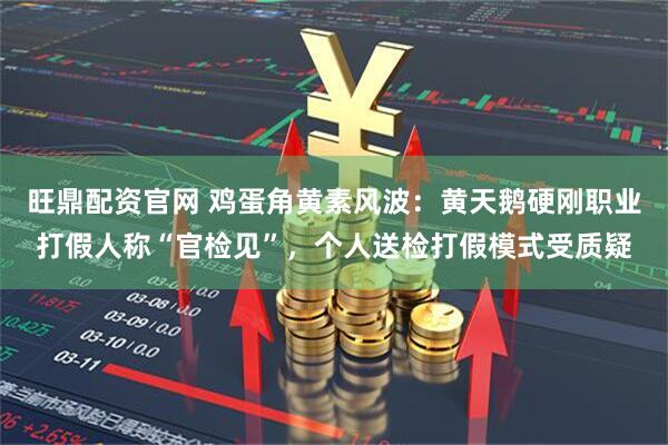 旺鼎配资官网 鸡蛋角黄素风波：黄天鹅硬刚职业打假人称“官检见”，个人送检打假模式受质疑