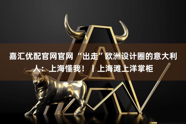 嘉汇优配官网官网 “出走”欧洲设计圈的意大利人：上海懂我！丨上海滩上洋掌柜