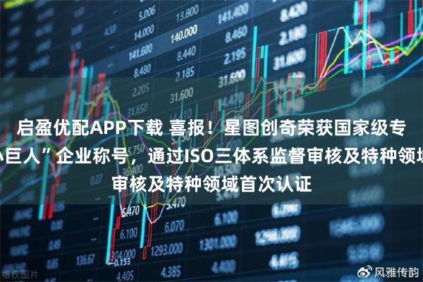 启盈优配APP下载 喜报！星图创奇荣获国家级专精特新“小巨人”企业称号，通过ISO三体系监督审核及特种领域首次认证