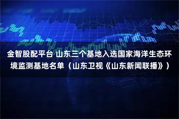 金智股配平台 山东三个基地入选国家海洋生态环境监测基地名单（山东卫视《山东新闻联播》）