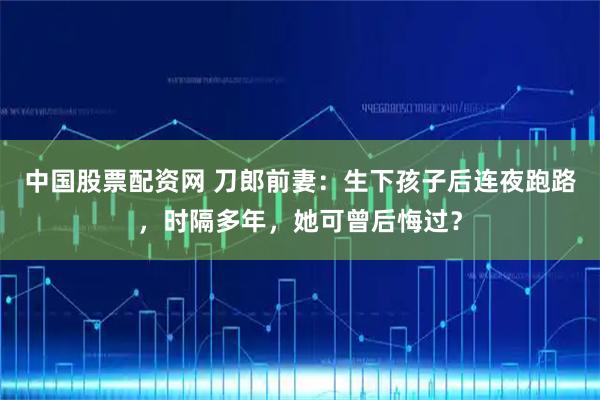 中国股票配资网 刀郎前妻：生下孩子后连夜跑路，时隔多年，她可曾后悔过？