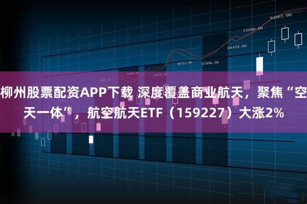 柳州股票配资APP下载 深度覆盖商业航天，聚焦“空天一体”，航空航天ETF（159227）大涨2%