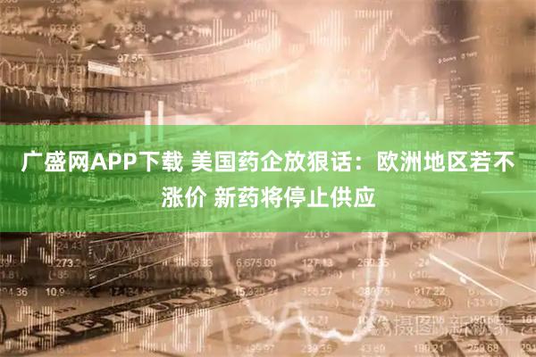 广盛网APP下载 美国药企放狠话：欧洲地区若不涨价 新药将停止供应