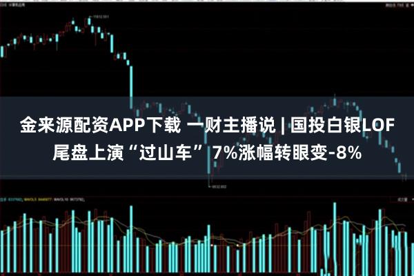 金来源配资APP下载 一财主播说 | 国投白银LOF尾盘上演“过山车” 7%涨幅转眼变-8%