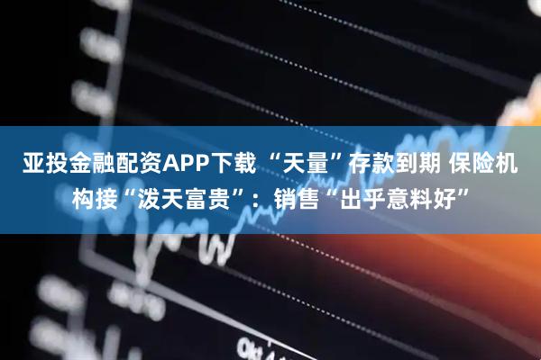 亚投金融配资APP下载 “天量”存款到期 保险机构接“泼天富贵”：销售“出乎意料好”