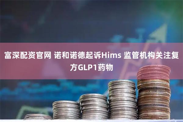 富深配资官网 诺和诺德起诉Hims 监管机构关注复方GLP1药物