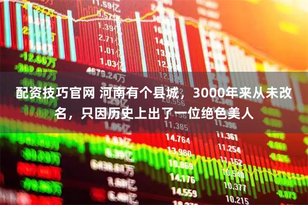 配资技巧官网 河南有个县城，3000年来从未改名，只因历史上出了一位绝色美人