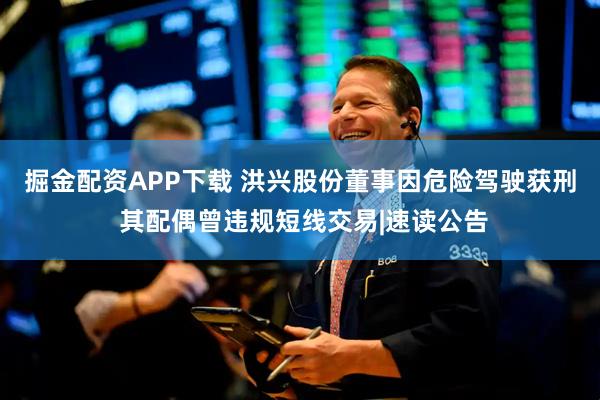 掘金配资APP下载 洪兴股份董事因危险驾驶获刑 其配偶曾违规短线交易|速读公告