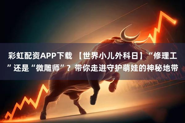 彩虹配资APP下载 【世界小儿外科日】“修理工”还是“微雕师”？带你走进守护萌娃的神秘地带