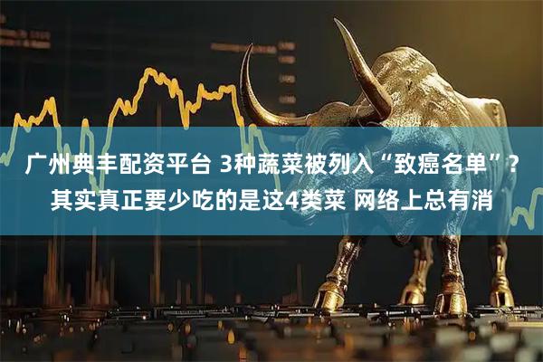 广州典丰配资平台 3种蔬菜被列入“致癌名单”?其实真正要少吃的是这4类菜 网络上总有消