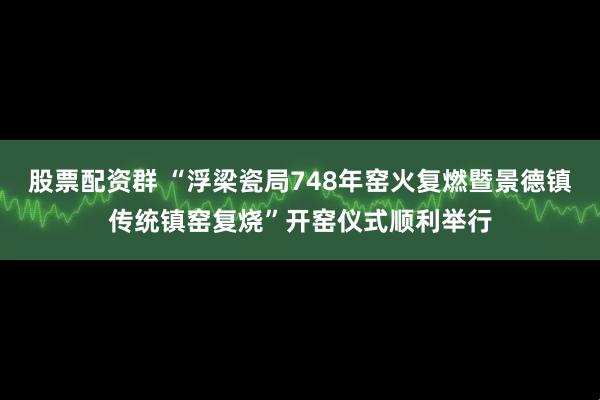 股票配资群 “浮梁瓷局748年窑火复燃暨景德镇传统镇窑复烧”开窑仪式顺利举行
