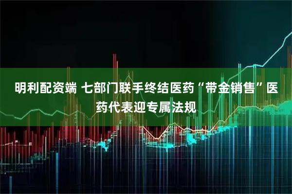 明利配资端 七部门联手终结医药“带金销售”医药代表迎专属法规