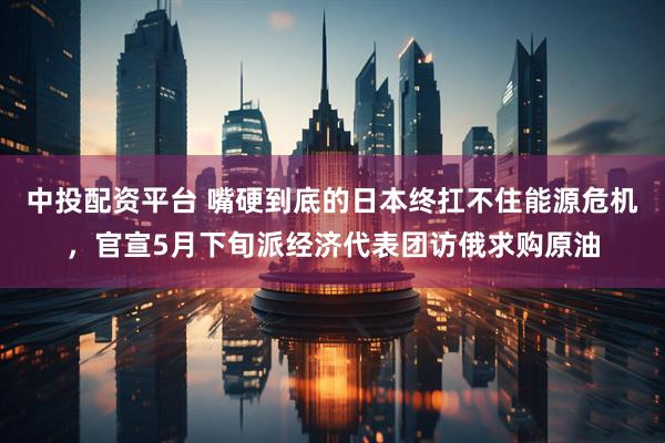 中投配资平台 嘴硬到底的日本终扛不住能源危机，官宣5月下旬派经济代表团访俄求购原油