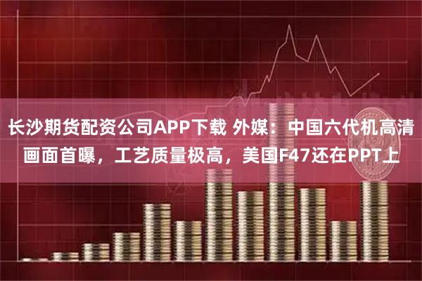长沙期货配资公司APP下载 外媒：中国六代机高清画面首曝，工艺质量极高，美国F47还在PPT上