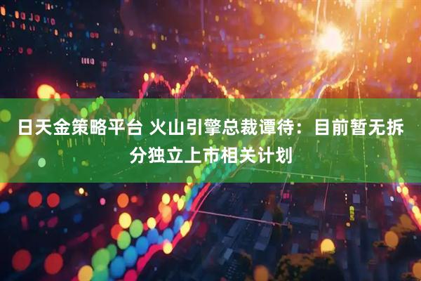 日天金策略平台 火山引擎总裁谭待：目前暂无拆分独立上市相关计划