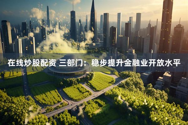 在线炒股配资 三部门：稳步提升金融业开放水平