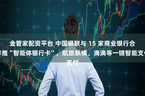 金管家配资平台 中国银联与 15 家商业银行合作推“智能体银行卡”,航旅纵横、滴滴等一键智能支付