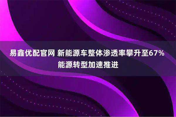 易鑫优配官网 新能源车整体渗透率攀升至67% 能源转型加速推进