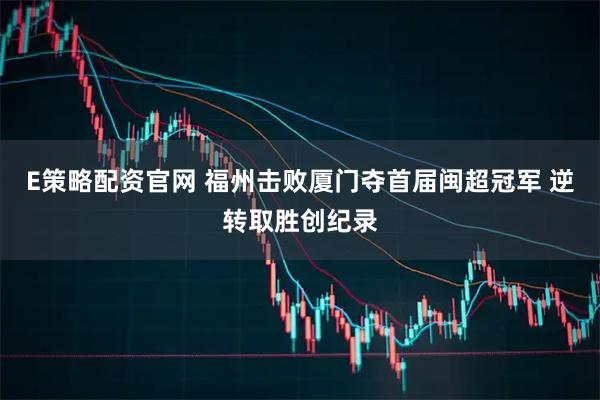 E策略配资官网 福州击败厦门夺首届闽超冠军 逆转取胜创纪录