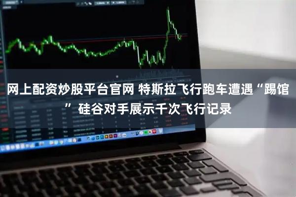 网上配资炒股平台官网 特斯拉飞行跑车遭遇“踢馆” 硅谷对手展示千次飞行记录